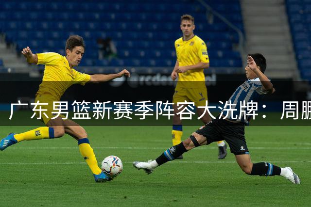广东男篮新赛季阵容大洗牌：周鹏易建联回归教练组 徐杰升任副队长