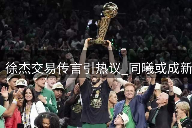 徐杰交易传言引热议 同曦或成新东家