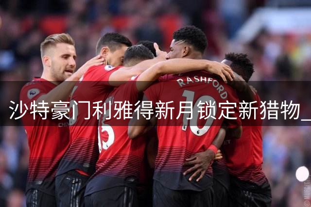 沙特豪门利雅得新月锁定新猎物 7000万欧瞄准拜仁锋霸迪亚斯
