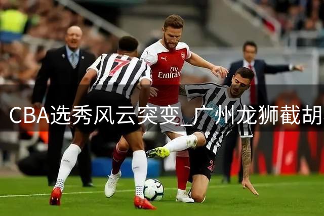 CBA选秀风云突变 广州龙狮截胡状元签引连锁反应