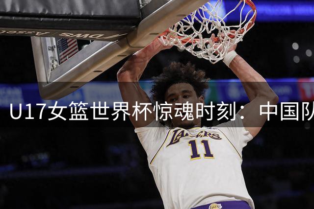 U17女篮世界杯惊魂时刻：中国队遭加拿大逆转绝杀止步八强